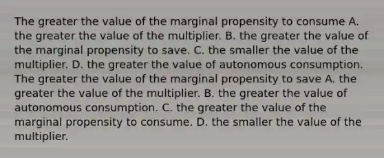 The greater the value of the marginal propensity to consume A. the greater the value of the multiplier. B. the greater the value of the marginal propensity to save. C. the smaller the value of the multiplier. D. the greater the value of autonomous consumption. The greater the value of the marginal propensity to save A. the greater the value of the multiplier. B. the greater the value of autonomous consumption. C. the greater the value of the marginal propensity to consume. D. the smaller the value of the multiplier.