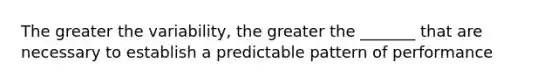 The greater the variability, the greater the _______ that are necessary to establish a predictable pattern of performance