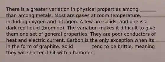 There is a greater variation in physical properties among _______ than among metals. Most are gases at room temperature, including oxygen and nitrogen. A few are solids, and one is a dark red liquid (bromine). The variation makes it difficult to give them one set of general properties. They are poor conductors of heat and electric current, Carbon is the only exception when its in the form of graphite. Solid _______ tend to be brittle. meaning they will shatter if hit with a hammer.