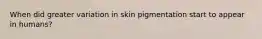 When did greater variation in skin pigmentation start to appear in humans?