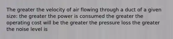 The greater the velocity of air flowing through a duct of a given size: the greater the power is consumed the greater the operating cost will be the greater the pressure loss the greater the noise level is