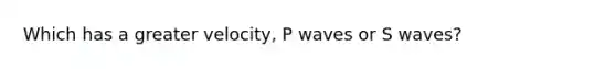 Which has a greater velocity, P waves or S waves?