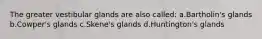 The greater vestibular glands are also called: a.Bartholin's glands b.Cowper's glands c.Skene's glands d.Huntington's glands