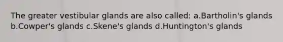 The greater vestibular glands are also called: a.Bartholin's glands b.Cowper's glands c.Skene's glands d.Huntington's glands