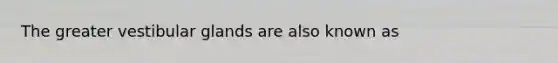 The greater vestibular glands are also known as