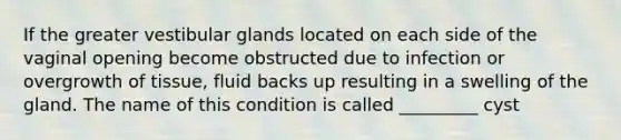 If the greater vestibular glands located on each side of the vaginal opening become obstructed due to infection or overgrowth of tissue, fluid backs up resulting in a swelling of the gland. The name of this condition is called _________ cyst