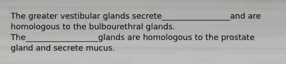 The greater vestibular glands secrete_________________and are homologous to the bulbourethral glands. The__________________glands are homologous to the prostate gland and secrete mucus.