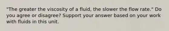 "The greater the viscosity of a fluid, the slower the flow rate." Do you agree or disagree? Support your answer based on your work with fluids in this unit.