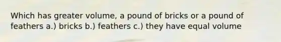 Which has greater volume, a pound of bricks or a pound of feathers a.) bricks b.) feathers c.) they have equal volume