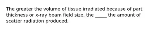 The greater the volume of tissue irradiated because of part thickness or x-ray beam field size, the _____ the amount of scatter radiation produced.