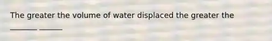 The greater the volume of water displaced the greater the _______ ______