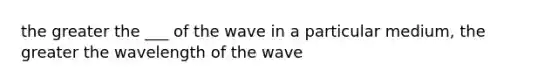 the greater the ___ of the wave in a particular medium, the greater the wavelength of the wave