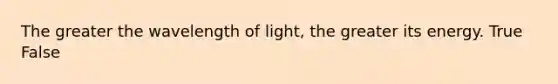 The greater the wavelength of light, the greater its energy. True False