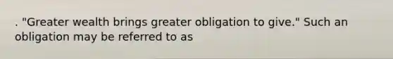 . "Greater wealth brings greater obligation to give." Such an obligation may be referred to as