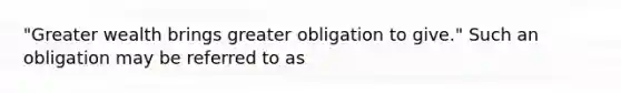 "Greater wealth brings greater obligation to give." Such an obligation may be referred to as