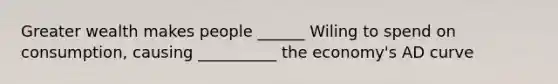 Greater wealth makes people ______ Wiling to spend on consumption, causing __________ the economy's AD curve