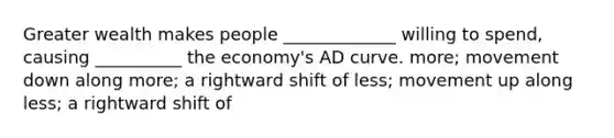 Greater wealth makes people _____________ willing to spend, causing __________ the economy's AD curve. more; movement down along more; a rightward shift of less; movement up along less; a rightward shift of