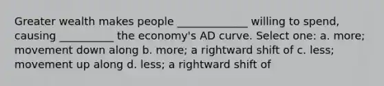 Greater wealth makes people _____________ willing to spend, causing __________ the economy's AD curve. Select one: a. more; movement down along b. more; a rightward shift of c. less; movement up along d. less; a rightward shift of