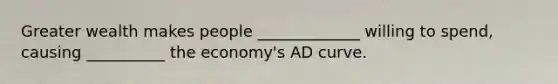 Greater wealth makes people _____________ willing to spend, causing __________ the economy's AD curve.