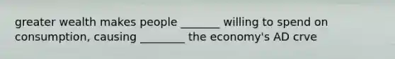 greater wealth makes people _______ willing to spend on consumption, causing ________ the economy's AD crve