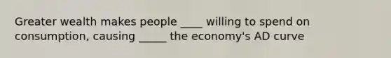 Greater wealth makes people ____ willing to spend on consumption, causing _____ the economy's AD curve