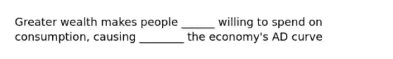 Greater wealth makes people ______ willing to spend on consumption, causing ________ the economy's AD curve