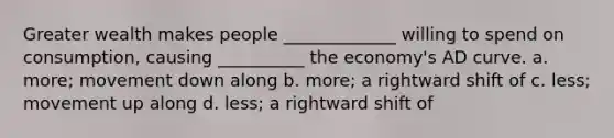 Greater wealth makes people _____________ willing to spend on consumption, causing __________ the economy's AD curve. a. more; movement down along b. more; a rightward shift of c. less; movement up along d. less; a rightward shift of