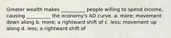 Greater wealth makes __________ people willing to spend income, causing __________ the economy's AD curve. a. more; movement down along b. more; a rightward shift of c. less; movement up along d. less; a rightward shift of