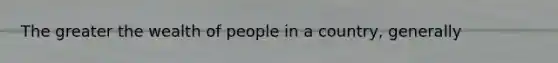 The greater the wealth of people in a country, generally