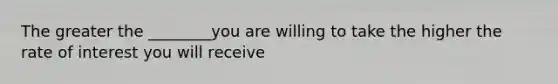 The greater the ________you are willing to take the higher the rate of interest you will receive