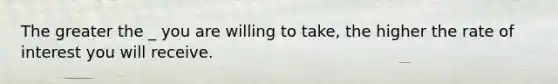 The greater the _ you are willing to take, the higher the rate of interest you will receive.