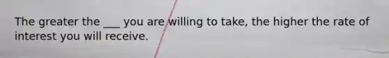 The greater the ___ you are willing to take, the higher the rate of interest you will receive.