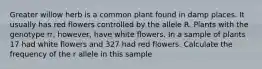 Greater willow herb is a common plant found in damp places. It usually has red flowers controlled by the allele R. Plants with the genotype rr, however, have white flowers. In a sample of plants 17 had white flowers and 327 had red flowers. Calculate the frequency of the r allele in this sample