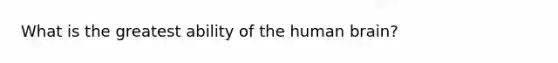 What is the greatest ability of the human brain?
