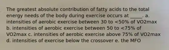 The greatest absolute contribution of fatty acids to the total energy needs of the body during exercise occurs at _____. a. intensities of aerobic exercise between 30 to <50% of VO2max b. intensities of aerobic exercise between 50 to <75% of VO2max c. intensities of aerobic exercise above 75% of VO2max d. intensities of exercise below the crossover e. the MFO