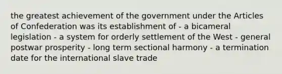 the greatest achievement of the government under the Articles of Confederation was its establishment of - a bicameral legislation - a system for orderly settlement of the West - general postwar prosperity - long term sectional harmony - a termination date for the international slave trade