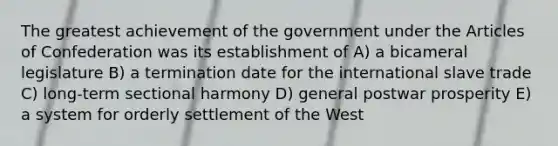 The greatest achievement of the government under the Articles of Confederation was its establishment of A) a bicameral legislature B) a termination date for the international slave trade C) long-term sectional harmony D) general postwar prosperity E) a system for orderly settlement of the West