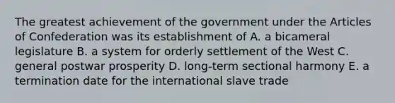 The greatest achievement of the government under the Articles of Confederation was its establishment of A. a bicameral legislature B. a system for orderly settlement of the West C. general postwar prosperity D. long-term sectional harmony E. a termination date for the international slave trade