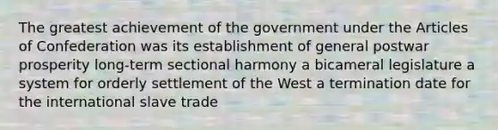 The greatest achievement of the government under the Articles of Confederation was its establishment of general postwar prosperity long-term sectional harmony a bicameral legislature a system for orderly settlement of the West a termination date for the international slave trade