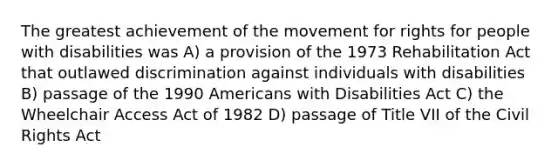 The greatest achievement of the movement for rights for people with disabilities was A) a provision of the 1973 Rehabilitation Act that outlawed discrimination against individuals with disabilities B) passage of the 1990 Americans with Disabilities Act C) the Wheelchair Access Act of 1982 D) passage of Title VII of the Civil Rights Act