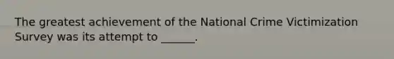 The greatest achievement of the National Crime Victimization Survey was its attempt to ______.