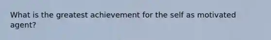 What is the greatest achievement for the self as motivated agent?