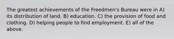 The greatest achievements of the Freedmen's Bureau were in A) its distribution of land. B) education. C) the provision of food and clothing. D) helping people to find employment. E) all of the above.