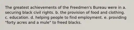 The greatest achievements of the Freedmen's Bureau were in a. securing black <a href='https://www.questionai.com/knowledge/kkdJLQddfe-civil-rights' class='anchor-knowledge'>civil rights</a>. b. the provision of food and clothing. c. education. d. helping people to find employment. e. providing "forty acres and a mule" to freed blacks.