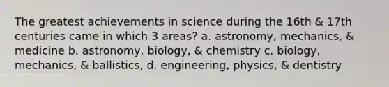 The greatest achievements in science during the 16th & 17th centuries came in which 3 areas? a. astronomy, mechanics, & medicine b. astronomy, biology, & chemistry c. biology, mechanics, & ballistics, d. engineering, physics, & dentistry