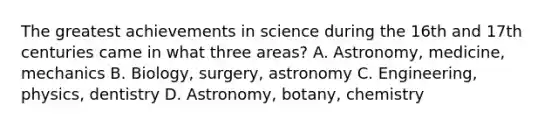 The greatest achievements in science during the 16th and 17th centuries came in what three areas? A. Astronomy, medicine, mechanics B. Biology, surgery, astronomy C. Engineering, physics, dentistry D. Astronomy, botany, chemistry