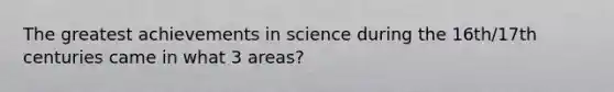 The greatest achievements in science during the 16th/17th centuries came in what 3 areas?