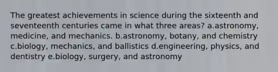 The greatest achievements in science during the sixteenth and seventeenth centuries came in what three areas? a.astronomy, medicine, and mechanics. b.astronomy, botany, and chemistry c.biology, mechanics, and ballistics d.engineering, physics, and dentistry e.biology, surgery, and astronomy