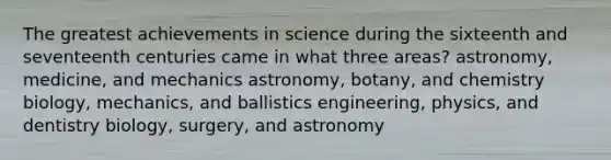 The greatest achievements in science during the sixteenth and seventeenth centuries came in what three areas? astronomy, medicine, and mechanics astronomy, botany, and chemistry biology, mechanics, and ballistics engineering, physics, and dentistry biology, surgery, and astronomy