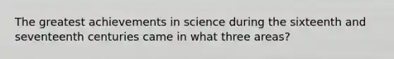 The greatest achievements in science during the sixteenth and seventeenth centuries came in what three areas?